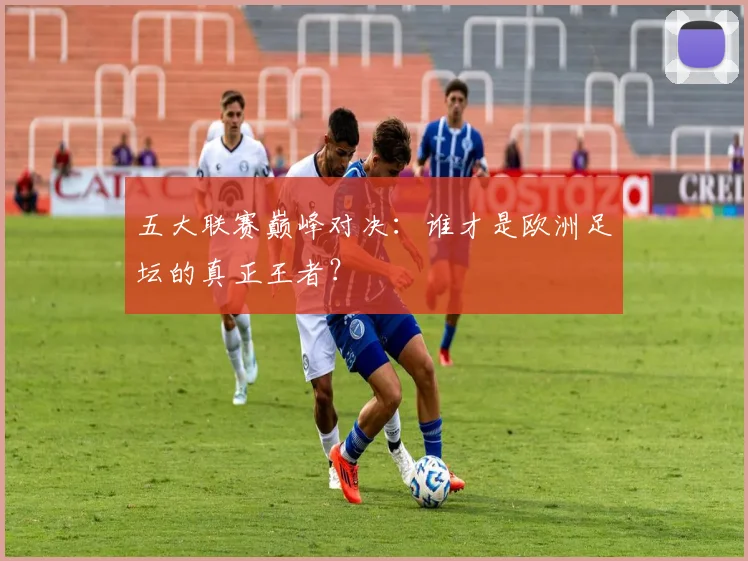 五大联赛巅峰对决:谁才是欧洲足坛的真正王者?