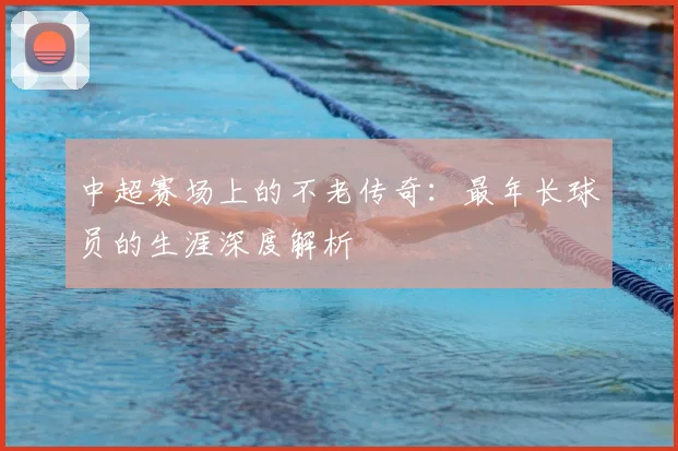 中超赛场上的不老传奇:最年长球员的生涯深度解析