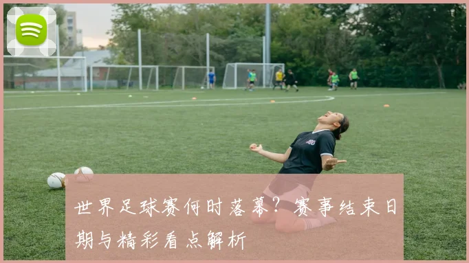 世界足球赛何时落幕?赛事结束日期与精彩看点解析