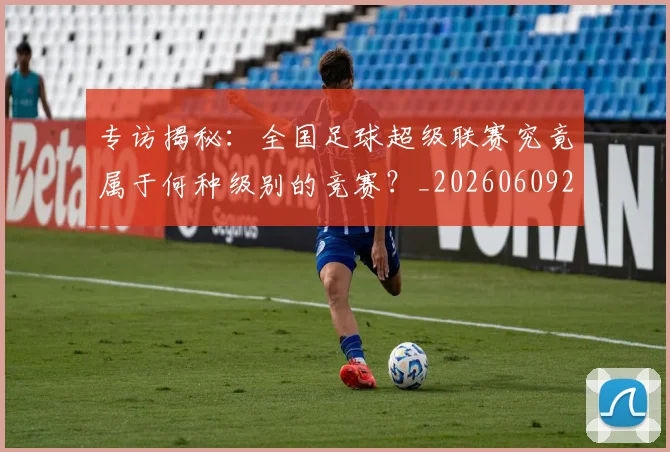 专访揭秘：全国足球超级联赛究竟属于何种级别的竞赛？_20260609201223