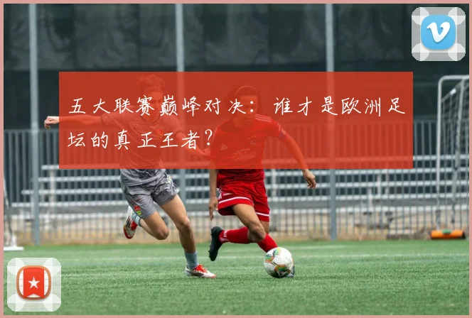五大联赛巅峰对决:谁才是欧洲足坛的真正王者?