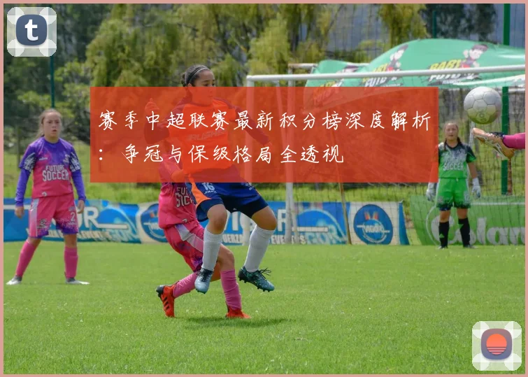 赛季中超联赛最新积分榜深度解析:争冠与保级格局全透视