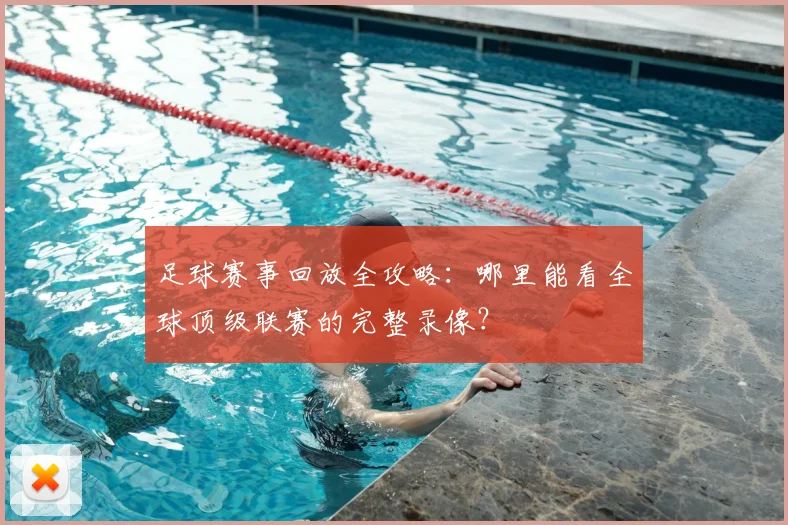 足球赛事回放全攻略:哪里能看全球顶级联赛的完整录像?